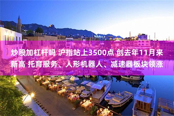 炒股加杠杆吗 沪指站上3500点 创去年11月来新高 托育服务、人形机器人、减速器板块领涨