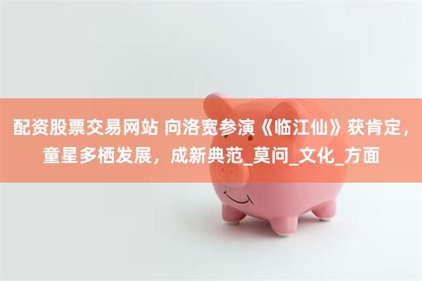 配资股票交易网站 向洛宽参演《临江仙》获肯定，童星多栖发展，成新典范_莫问_文化_方面