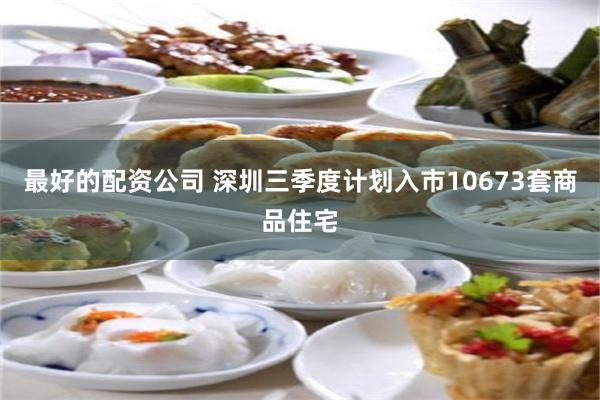 最好的配资公司 深圳三季度计划入市10673套商品住宅