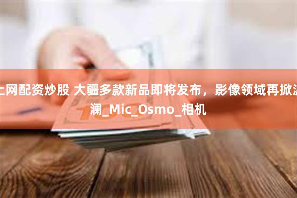 上网配资炒股 大疆多款新品即将发布，影像领域再掀波澜_Mic_Osmo_相机