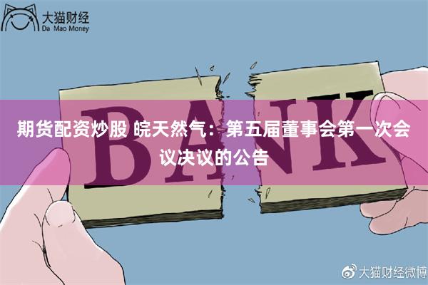 期货配资炒股 皖天然气：第五届董事会第一次会议决议的公告