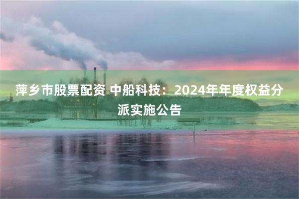 萍乡市股票配资 中船科技：2024年年度权益分派实施公告