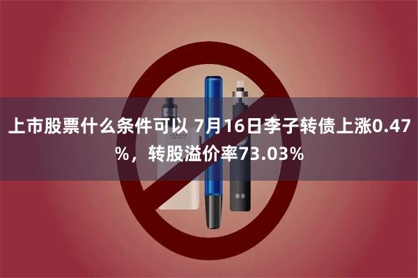 上市股票什么条件可以 7月16日李子转债上涨0.47%，转股溢价率73.03%