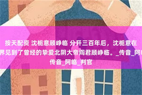 按天配资 沈栀意顾峥临 分开三百年后，沈栀意在地府冥界见到了曾经的挚爱北阴大帝阎君顾峥临。_传音_阿临_判官