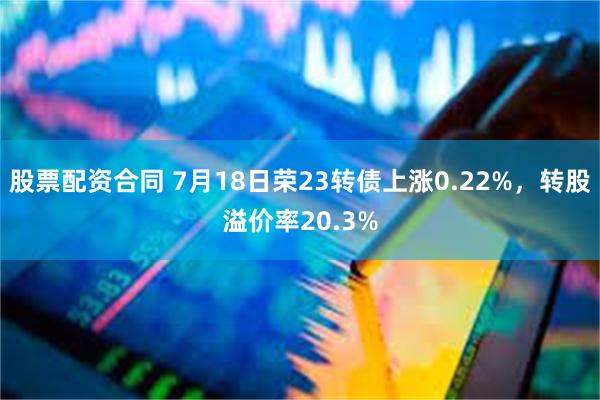 股票配资合同 7月18日荣23转债上涨0.22%，转股溢价率20.3%