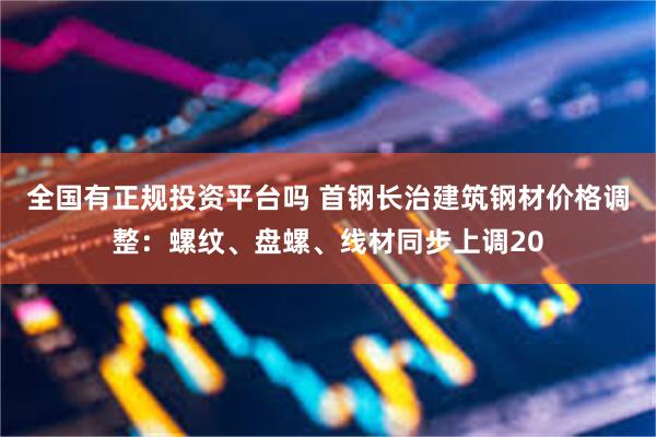全国有正规投资平台吗 首钢长治建筑钢材价格调整：螺纹、盘螺、线材同步上调20