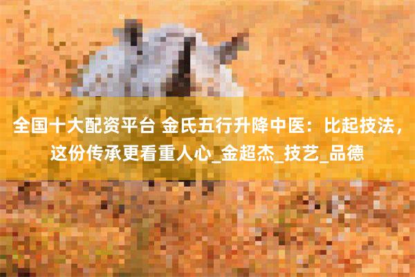 全国十大配资平台 金氏五行升降中医：比起技法，这份传承更看重人心_金超杰_技艺_品德
