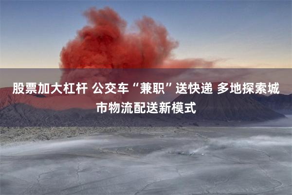 股票加大杠杆 公交车“兼职”送快递 多地探索城市物流配送新模式