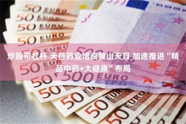 炒股带杠杆 天目药业增资黄山天目 加速推进“精品中药+大健康”布局