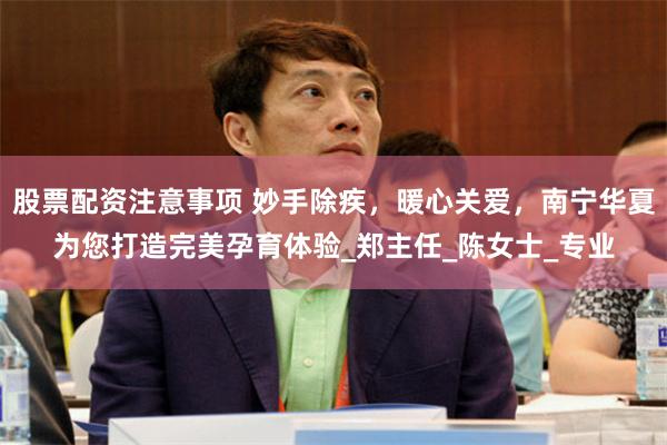 股票配资注意事项 妙手除疾，暖心关爱，南宁华夏为您打造完美孕育体验_郑主任_陈女士_专业