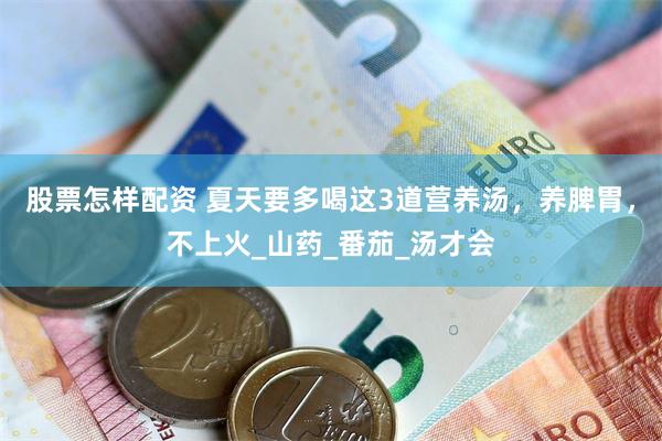 股票怎样配资 夏天要多喝这3道营养汤，养脾胃，不上火_山药_番茄_汤才会