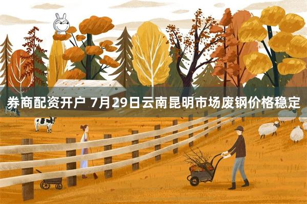 券商配资开户 7月29日云南昆明市场废钢价格稳定
