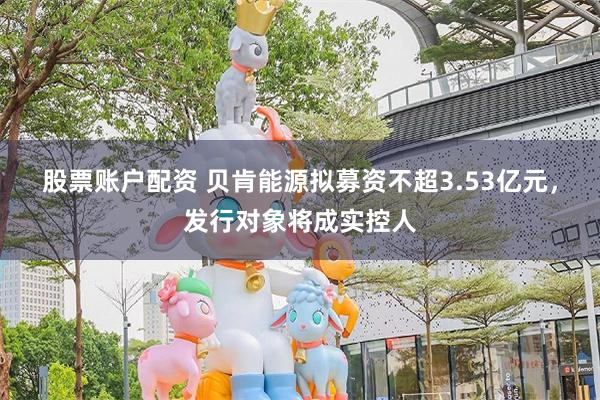 股票账户配资 贝肯能源拟募资不超3.53亿元，发行对象将成实控人