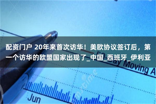 配资门户 20年来首次访华！美欧协议签订后，第一个访华的欧盟国家出现了_中国_西班牙_伊利亚