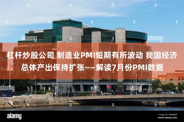 杠杆炒股公司 制造业PMI短期有所波动 我国经济总体产出保持扩张——解读7月份PMI数据