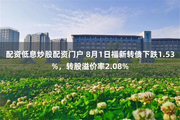 配资低息炒股配资门户 8月1日福新转债下跌1.53%，转股溢价率2.08%