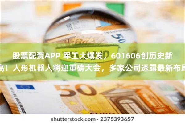 股票配资APP 军工大爆发，601606创历史新高！人形机器人将迎重磅大会，多家公司透露最新布局