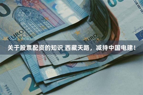 关于股票配资的知识 西藏天路，减持中国电建！