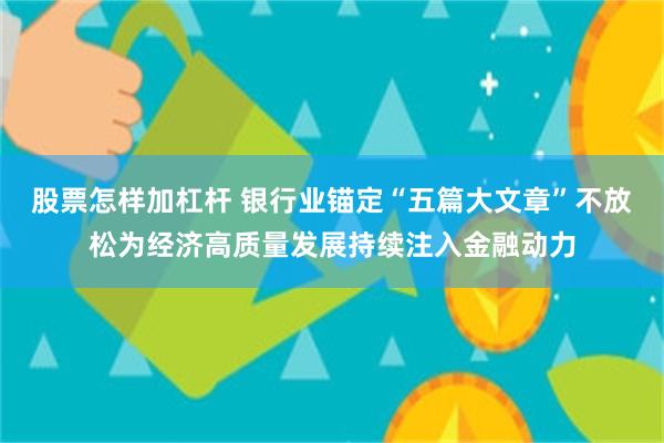 股票怎样加杠杆 银行业锚定“五篇大文章”不放松为经济高质量发展持续注入金融动力