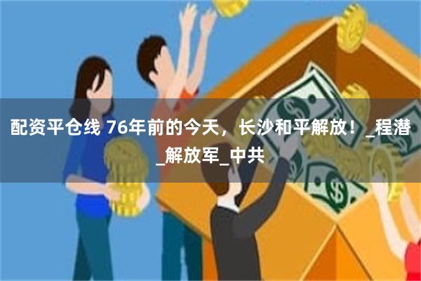 配资平仓线 76年前的今天，长沙和平解放！_程潜_解放军_中共