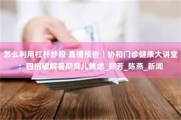 怎么利用杠杆炒股 直播预告｜协和门诊健康大讲堂：四招破解暑期育儿焦虑_郑芳_陈燕_新闻