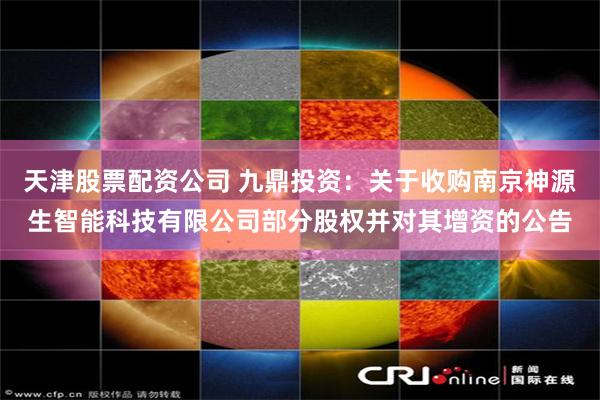 天津股票配资公司 九鼎投资：关于收购南京神源生智能科技有限公司部分股权并对其增资的公告