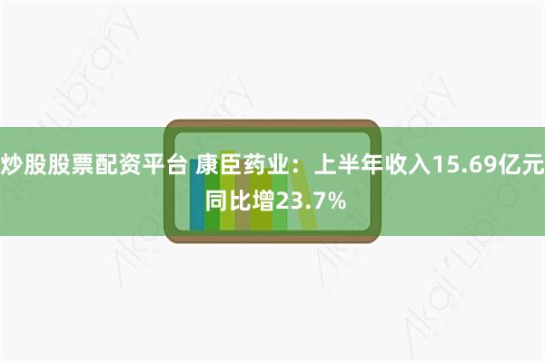 炒股股票配资平台 康臣药业：上半年收入15.69亿元 同比增23.7%