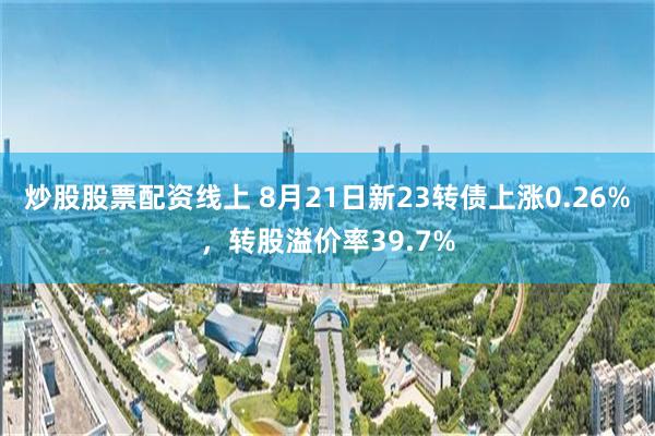 炒股股票配资线上 8月21日新23转债上涨0.26%，转股溢价率39.7%