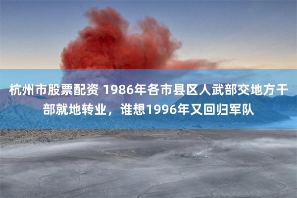杭州市股票配资 1986年各市县区人武部交地方干部就地转业，谁想1996年又回归军队