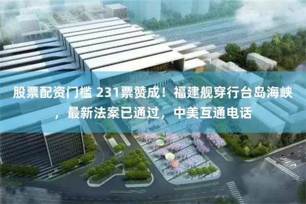 股票配资门槛 231票赞成！福建舰穿行台岛海峡，最新法案已通过，中美互通电话
