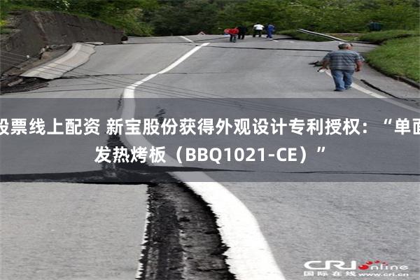股票线上配资 新宝股份获得外观设计专利授权:“单面发热烤板(BBQ1021-CE)”
