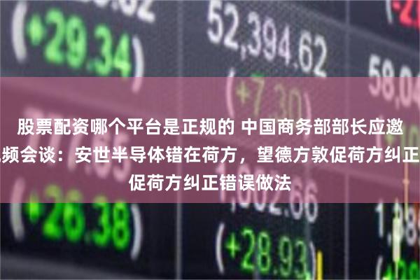 股票配资哪个平台是正规的 中国商务部部长应邀与德方视频会谈:安世半导体错在荷方,望德方敦促荷方纠正错误做法
