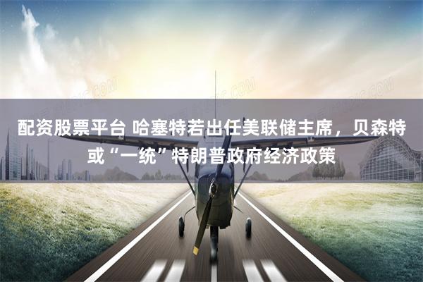 配资股票平台 哈塞特若出任美联储主席,贝森特或“一统”特朗普政府经济政策