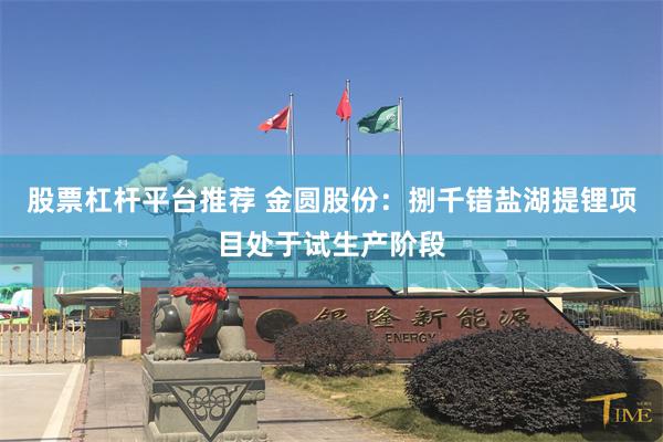 股票杠杆平台推荐 金圆股份：捌千错盐湖提锂项目处于试生产阶段
